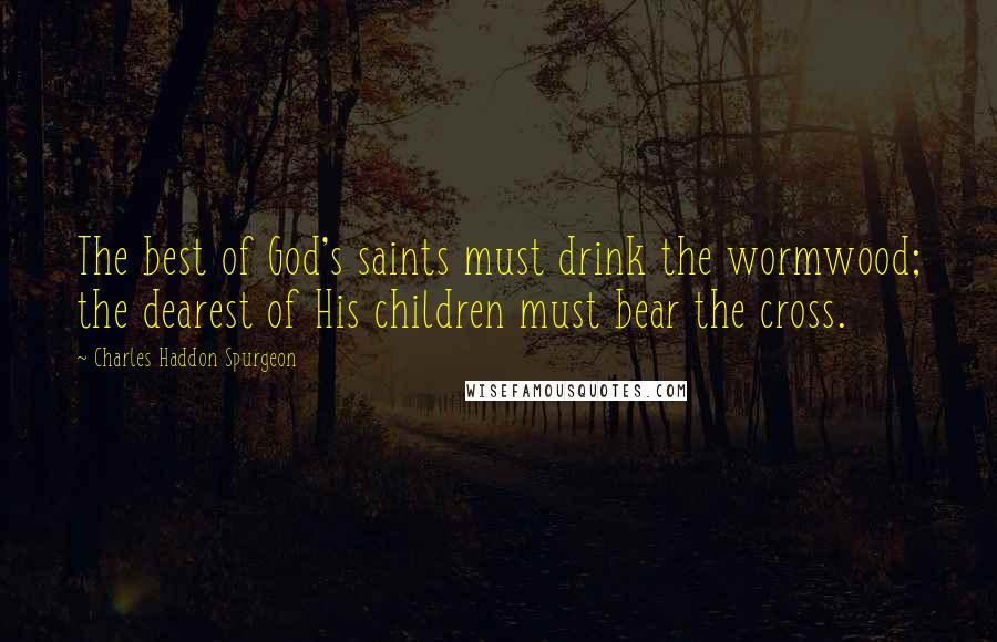 Charles Haddon Spurgeon Quotes: The best of God's saints must drink the wormwood; the dearest of His children must bear the cross.