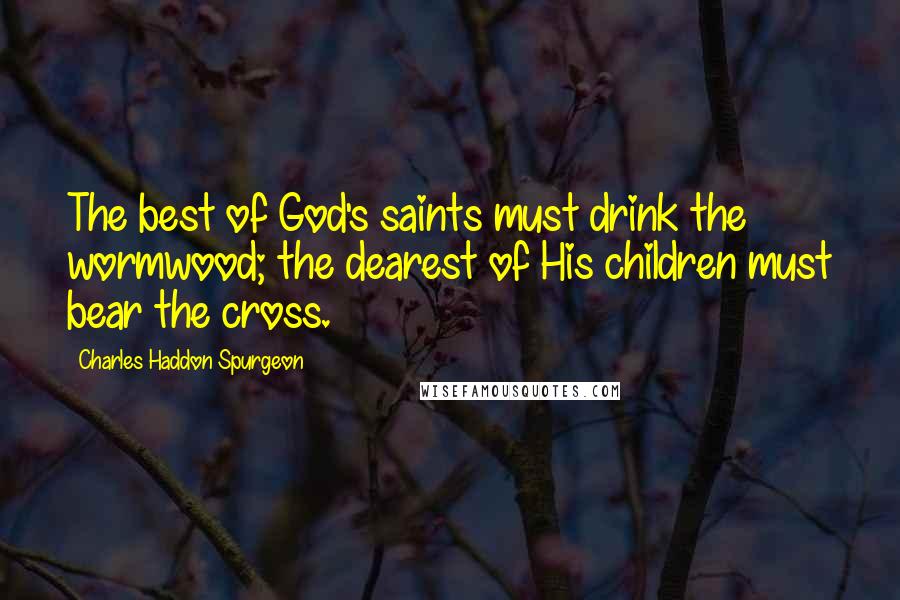 Charles Haddon Spurgeon Quotes: The best of God's saints must drink the wormwood; the dearest of His children must bear the cross.