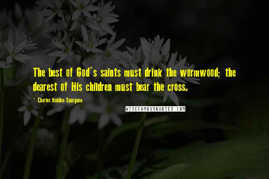 Charles Haddon Spurgeon Quotes: The best of God's saints must drink the wormwood; the dearest of His children must bear the cross.