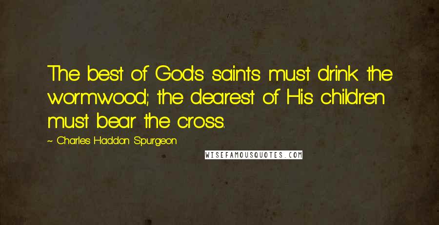 Charles Haddon Spurgeon Quotes: The best of God's saints must drink the wormwood; the dearest of His children must bear the cross.