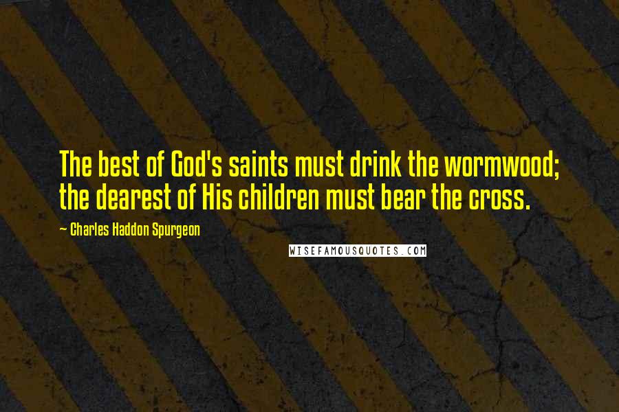 Charles Haddon Spurgeon Quotes: The best of God's saints must drink the wormwood; the dearest of His children must bear the cross.