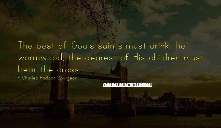 Charles Haddon Spurgeon Quotes: The best of God's saints must drink the wormwood; the dearest of His children must bear the cross.