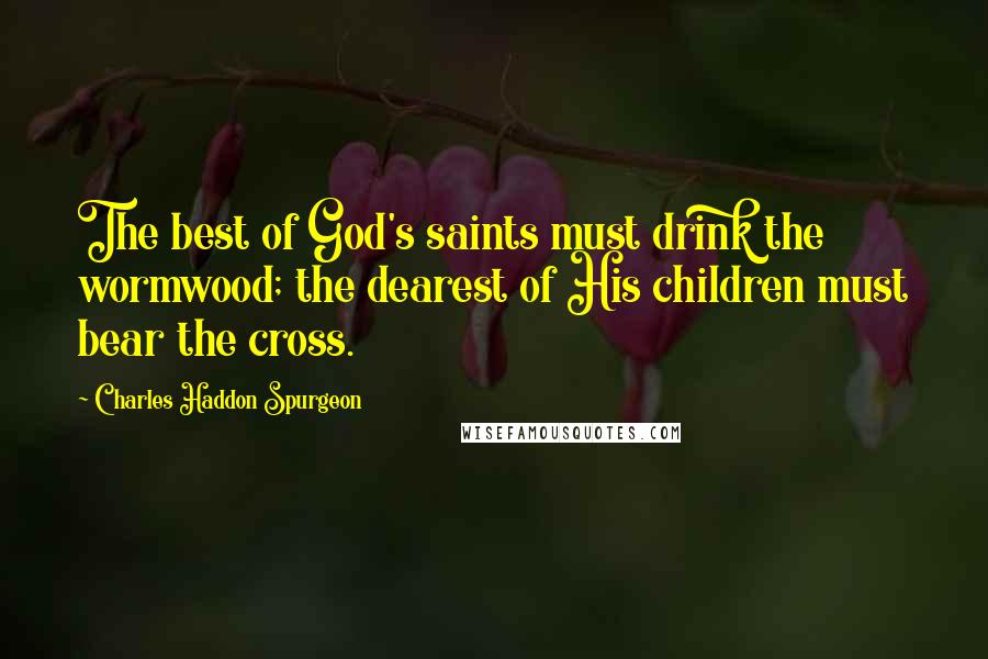 Charles Haddon Spurgeon Quotes: The best of God's saints must drink the wormwood; the dearest of His children must bear the cross.