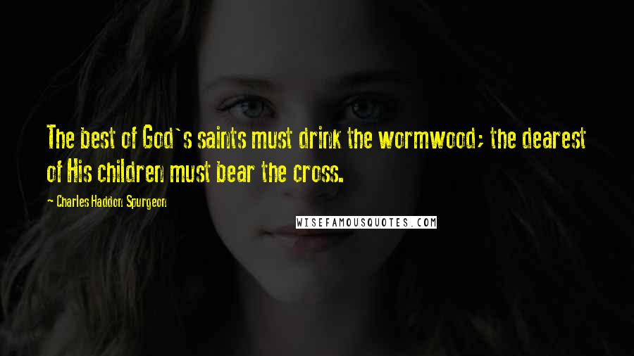 Charles Haddon Spurgeon Quotes: The best of God's saints must drink the wormwood; the dearest of His children must bear the cross.