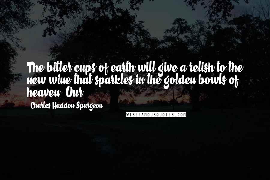 Charles Haddon Spurgeon Quotes: The bitter cups of earth will give a relish to the new wine that sparkles in the golden bowls of heaven. Our