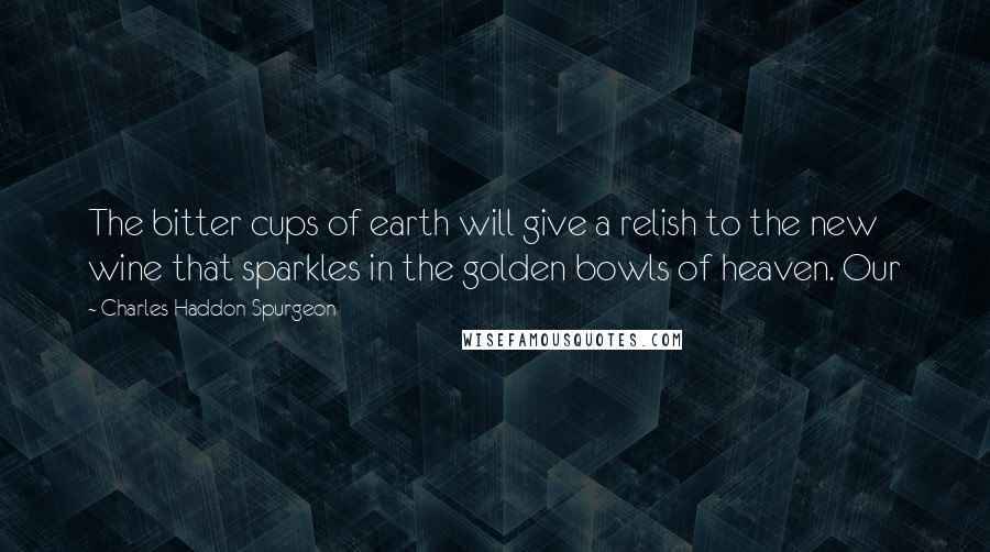 Charles Haddon Spurgeon Quotes: The bitter cups of earth will give a relish to the new wine that sparkles in the golden bowls of heaven. Our