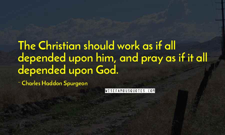 Charles Haddon Spurgeon Quotes: The Christian should work as if all depended upon him, and pray as if it all depended upon God.