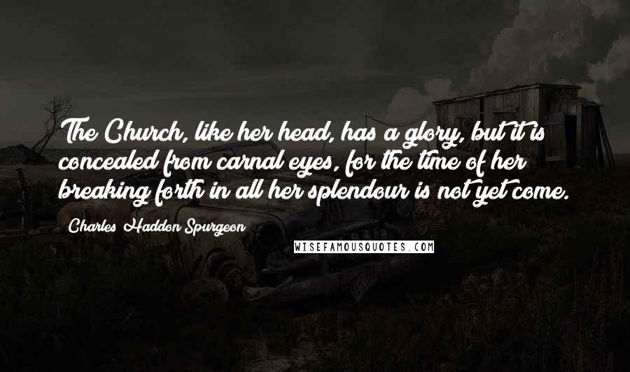 Charles Haddon Spurgeon Quotes: The Church, like her head, has a glory, but it is concealed from carnal eyes, for the time of her breaking forth in all her splendour is not yet come.