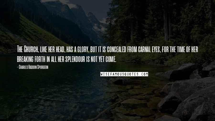 Charles Haddon Spurgeon Quotes: The Church, like her head, has a glory, but it is concealed from carnal eyes, for the time of her breaking forth in all her splendour is not yet come.