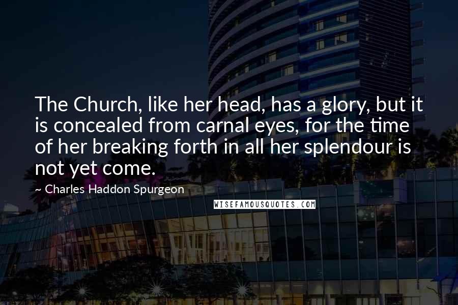 Charles Haddon Spurgeon Quotes: The Church, like her head, has a glory, but it is concealed from carnal eyes, for the time of her breaking forth in all her splendour is not yet come.