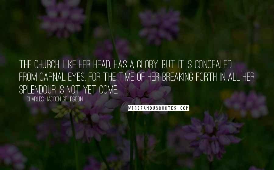 Charles Haddon Spurgeon Quotes: The Church, like her head, has a glory, but it is concealed from carnal eyes, for the time of her breaking forth in all her splendour is not yet come.