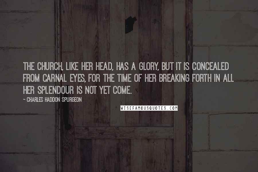 Charles Haddon Spurgeon Quotes: The Church, like her head, has a glory, but it is concealed from carnal eyes, for the time of her breaking forth in all her splendour is not yet come.