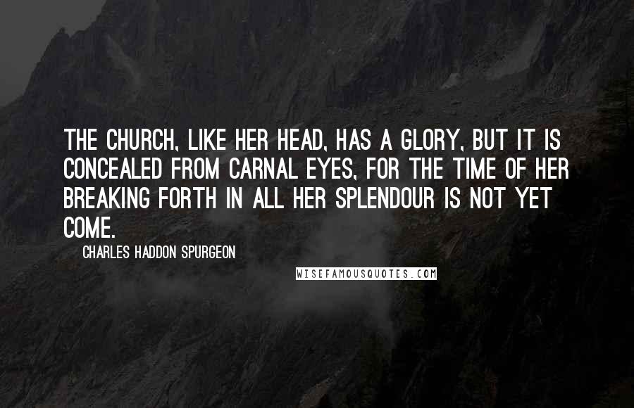Charles Haddon Spurgeon Quotes: The Church, like her head, has a glory, but it is concealed from carnal eyes, for the time of her breaking forth in all her splendour is not yet come.