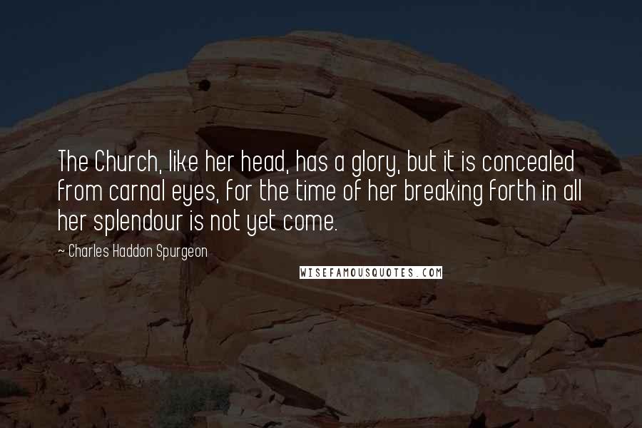 Charles Haddon Spurgeon Quotes: The Church, like her head, has a glory, but it is concealed from carnal eyes, for the time of her breaking forth in all her splendour is not yet come.