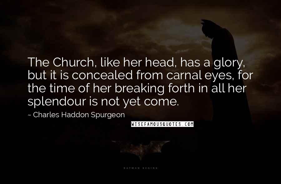 Charles Haddon Spurgeon Quotes: The Church, like her head, has a glory, but it is concealed from carnal eyes, for the time of her breaking forth in all her splendour is not yet come.