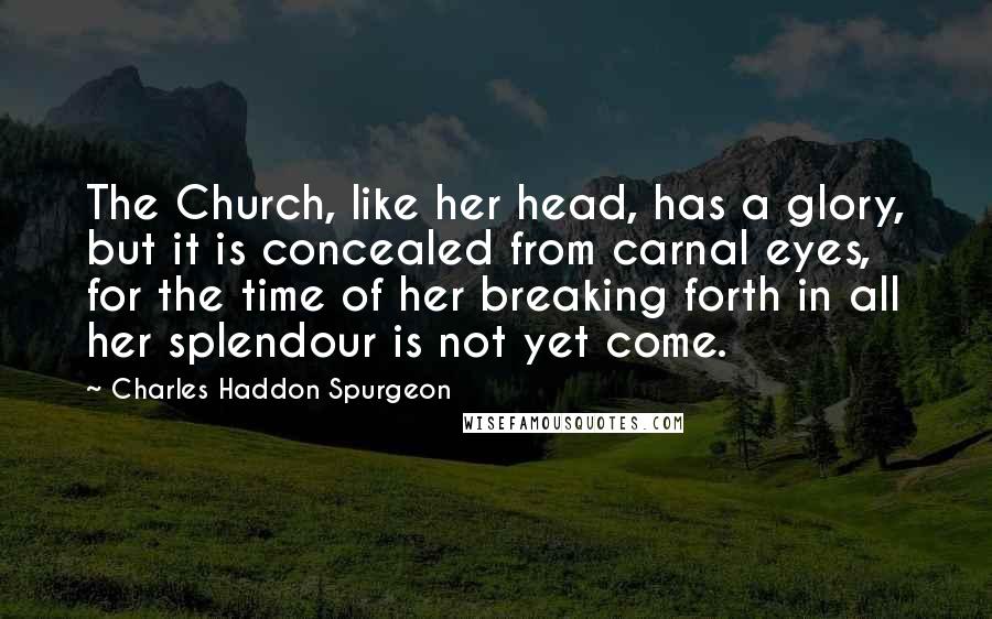 Charles Haddon Spurgeon Quotes: The Church, like her head, has a glory, but it is concealed from carnal eyes, for the time of her breaking forth in all her splendour is not yet come.