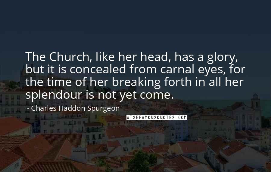 Charles Haddon Spurgeon Quotes: The Church, like her head, has a glory, but it is concealed from carnal eyes, for the time of her breaking forth in all her splendour is not yet come.