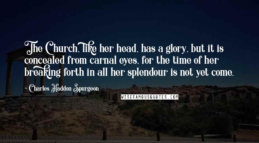 Charles Haddon Spurgeon Quotes: The Church, like her head, has a glory, but it is concealed from carnal eyes, for the time of her breaking forth in all her splendour is not yet come.