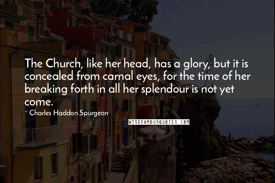 Charles Haddon Spurgeon Quotes: The Church, like her head, has a glory, but it is concealed from carnal eyes, for the time of her breaking forth in all her splendour is not yet come.