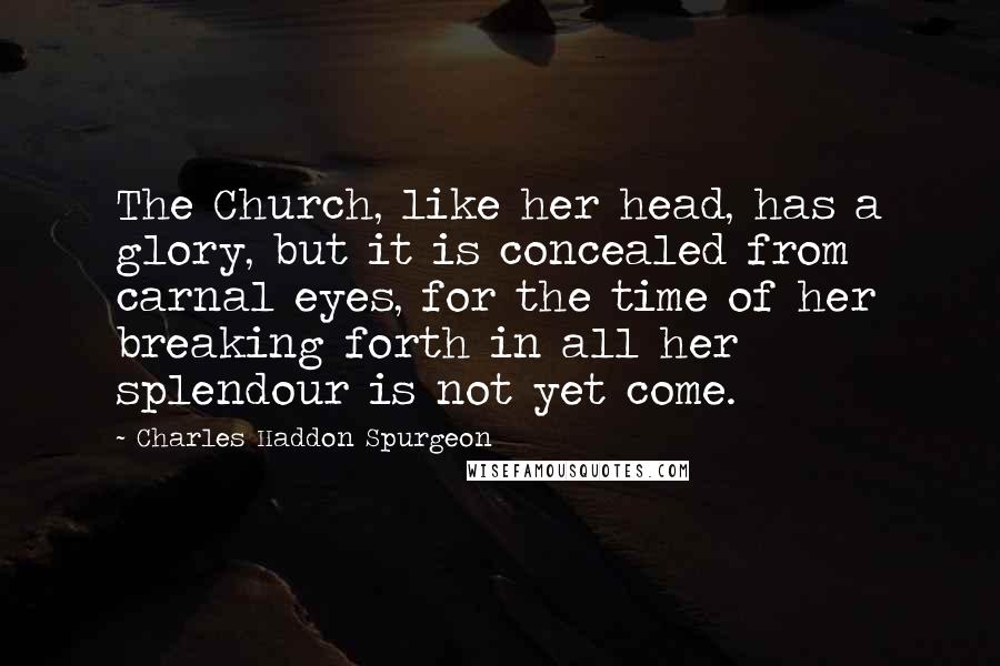 Charles Haddon Spurgeon Quotes: The Church, like her head, has a glory, but it is concealed from carnal eyes, for the time of her breaking forth in all her splendour is not yet come.