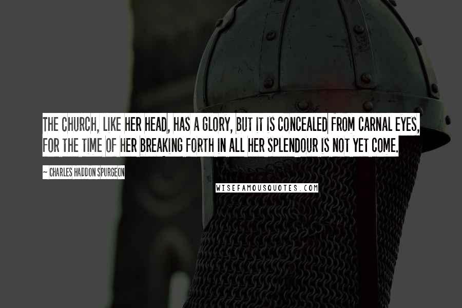 Charles Haddon Spurgeon Quotes: The Church, like her head, has a glory, but it is concealed from carnal eyes, for the time of her breaking forth in all her splendour is not yet come.