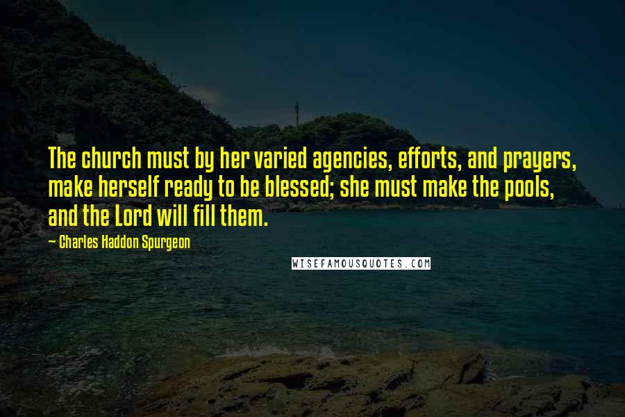 Charles Haddon Spurgeon Quotes: The church must by her varied agencies, efforts, and prayers, make herself ready to be blessed; she must make the pools, and the Lord will fill them.