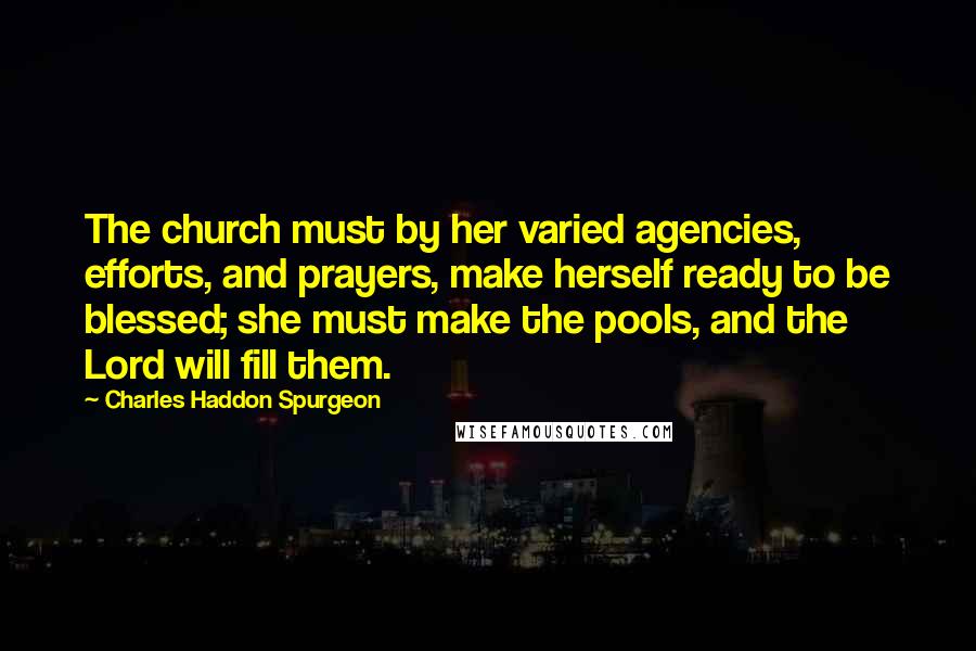 Charles Haddon Spurgeon Quotes: The church must by her varied agencies, efforts, and prayers, make herself ready to be blessed; she must make the pools, and the Lord will fill them.