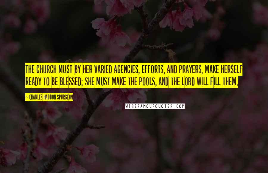 Charles Haddon Spurgeon Quotes: The church must by her varied agencies, efforts, and prayers, make herself ready to be blessed; she must make the pools, and the Lord will fill them.