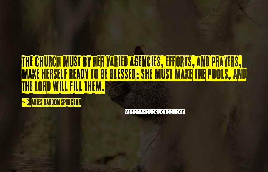 Charles Haddon Spurgeon Quotes: The church must by her varied agencies, efforts, and prayers, make herself ready to be blessed; she must make the pools, and the Lord will fill them.