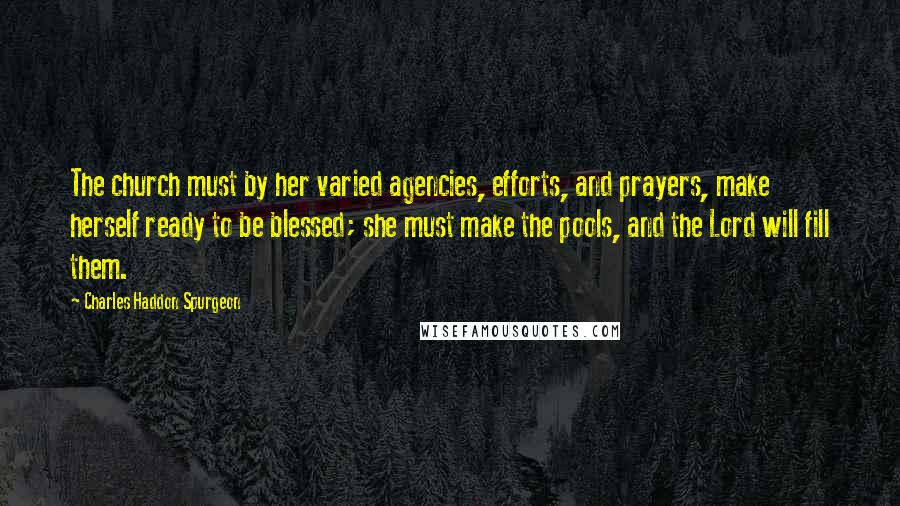 Charles Haddon Spurgeon Quotes: The church must by her varied agencies, efforts, and prayers, make herself ready to be blessed; she must make the pools, and the Lord will fill them.