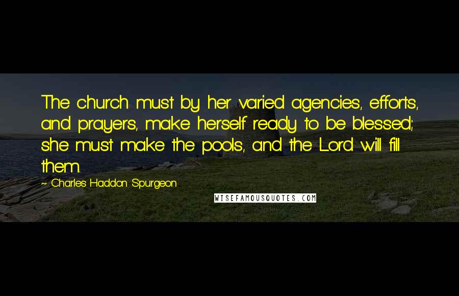 Charles Haddon Spurgeon Quotes: The church must by her varied agencies, efforts, and prayers, make herself ready to be blessed; she must make the pools, and the Lord will fill them.