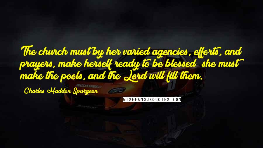 Charles Haddon Spurgeon Quotes: The church must by her varied agencies, efforts, and prayers, make herself ready to be blessed; she must make the pools, and the Lord will fill them.