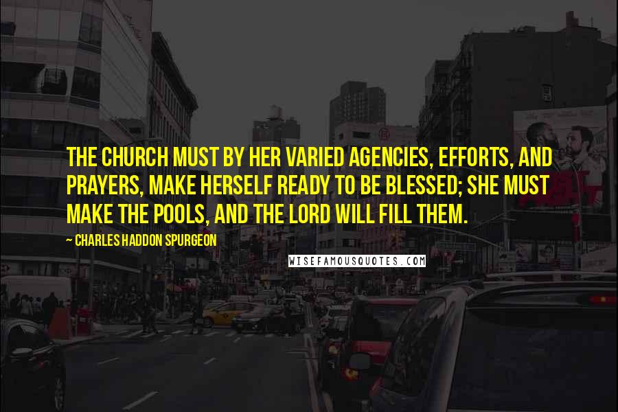 Charles Haddon Spurgeon Quotes: The church must by her varied agencies, efforts, and prayers, make herself ready to be blessed; she must make the pools, and the Lord will fill them.