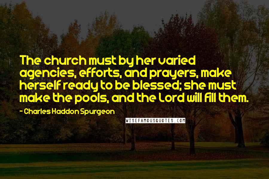 Charles Haddon Spurgeon Quotes: The church must by her varied agencies, efforts, and prayers, make herself ready to be blessed; she must make the pools, and the Lord will fill them.