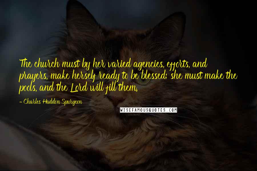 Charles Haddon Spurgeon Quotes: The church must by her varied agencies, efforts, and prayers, make herself ready to be blessed; she must make the pools, and the Lord will fill them.