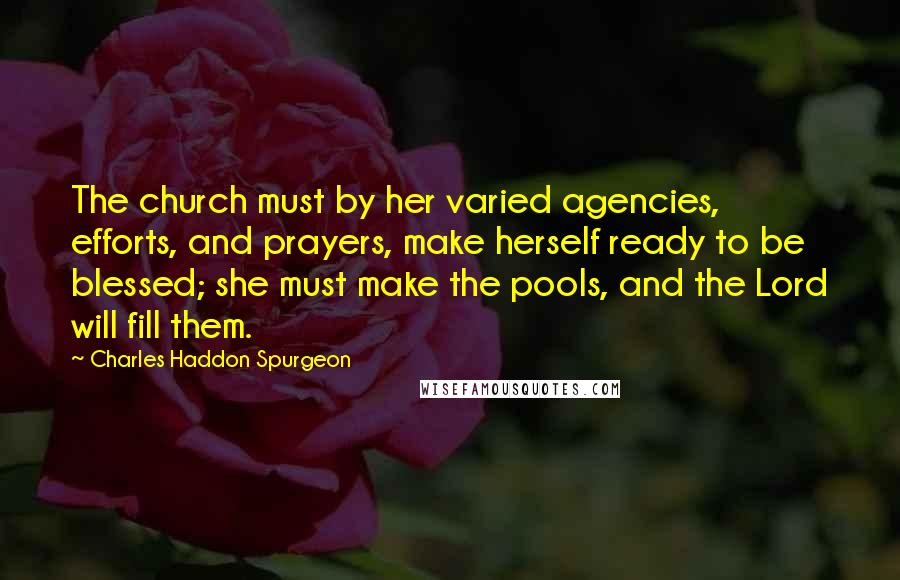 Charles Haddon Spurgeon Quotes: The church must by her varied agencies, efforts, and prayers, make herself ready to be blessed; she must make the pools, and the Lord will fill them.