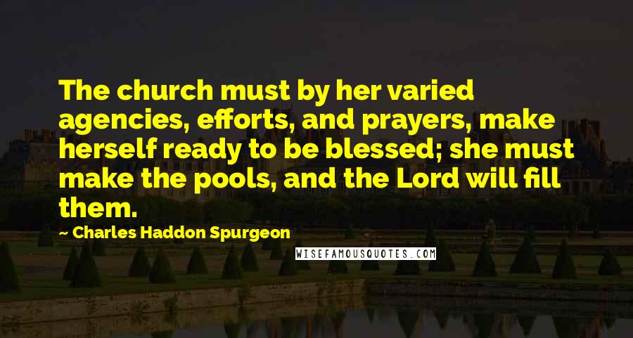 Charles Haddon Spurgeon Quotes: The church must by her varied agencies, efforts, and prayers, make herself ready to be blessed; she must make the pools, and the Lord will fill them.