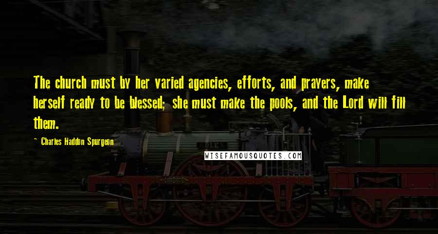 Charles Haddon Spurgeon Quotes: The church must by her varied agencies, efforts, and prayers, make herself ready to be blessed; she must make the pools, and the Lord will fill them.