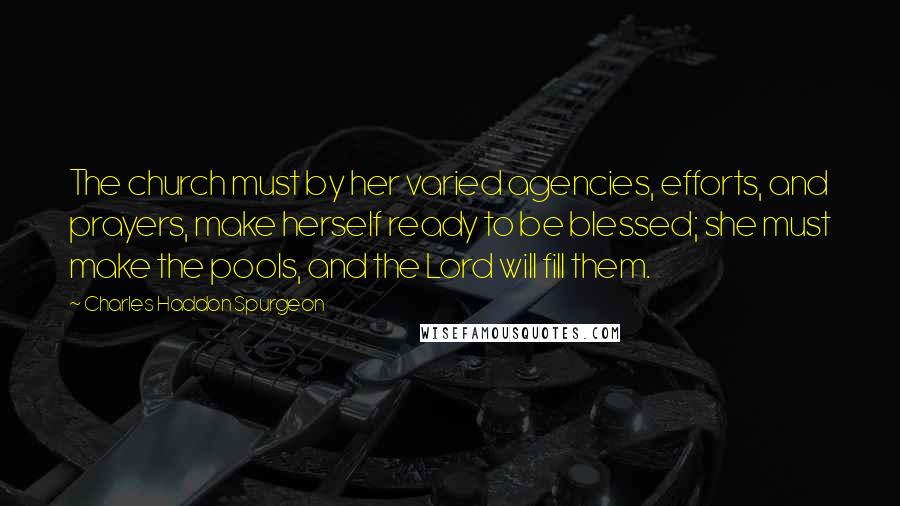 Charles Haddon Spurgeon Quotes: The church must by her varied agencies, efforts, and prayers, make herself ready to be blessed; she must make the pools, and the Lord will fill them.