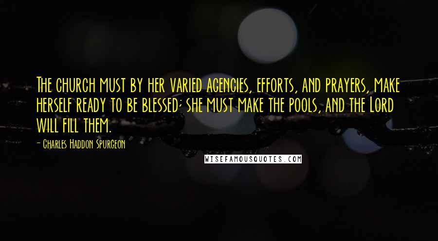 Charles Haddon Spurgeon Quotes: The church must by her varied agencies, efforts, and prayers, make herself ready to be blessed; she must make the pools, and the Lord will fill them.