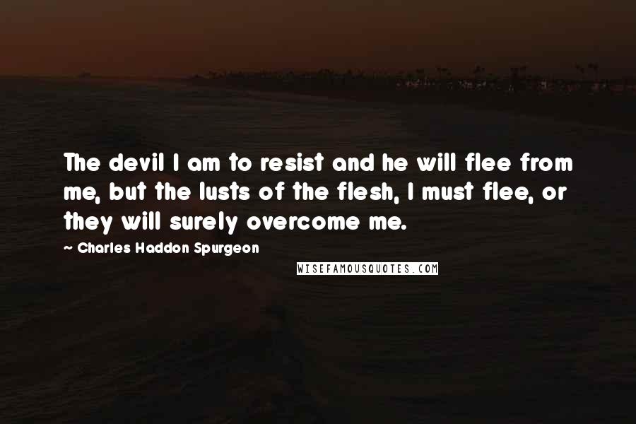 Charles Haddon Spurgeon Quotes: The devil I am to resist and he will flee from me, but the lusts of the flesh, I must flee, or they will surely overcome me.