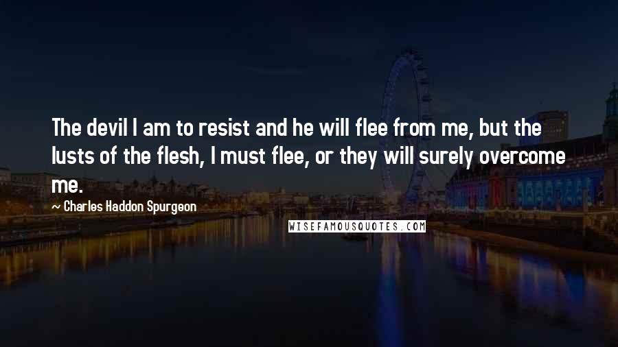 Charles Haddon Spurgeon Quotes: The devil I am to resist and he will flee from me, but the lusts of the flesh, I must flee, or they will surely overcome me.