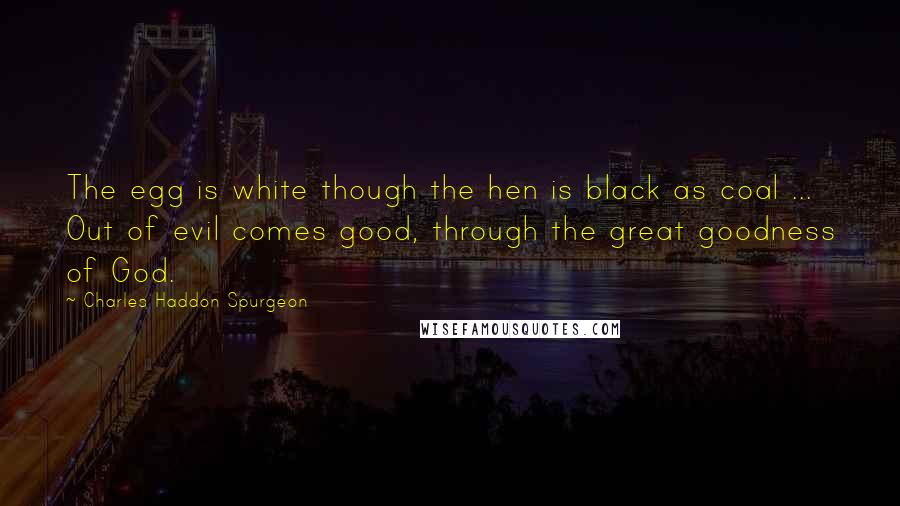 Charles Haddon Spurgeon Quotes: The egg is white though the hen is black as coal ... Out of evil comes good, through the great goodness of God.