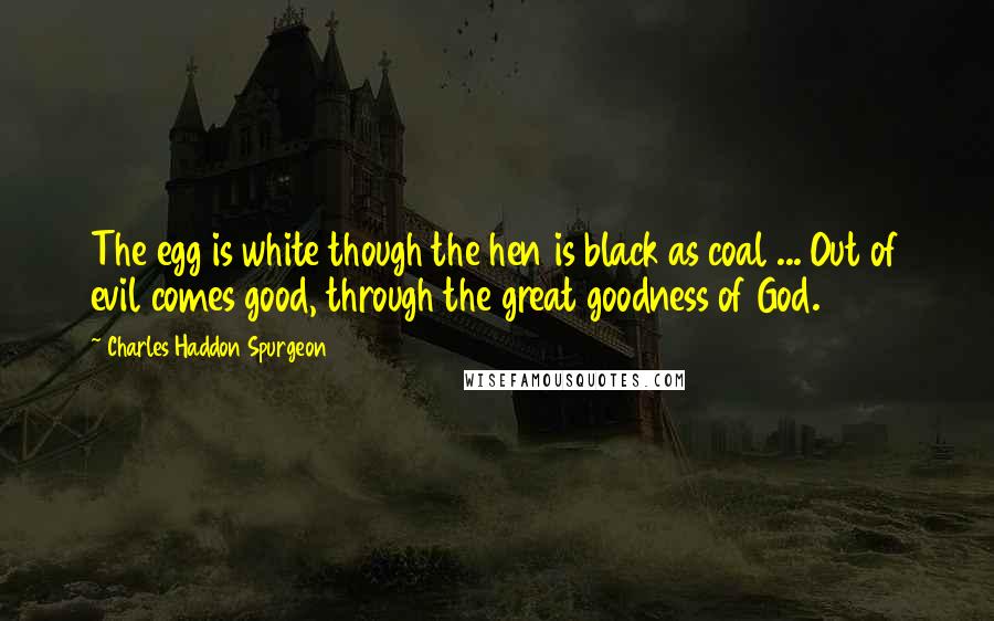 Charles Haddon Spurgeon Quotes: The egg is white though the hen is black as coal ... Out of evil comes good, through the great goodness of God.