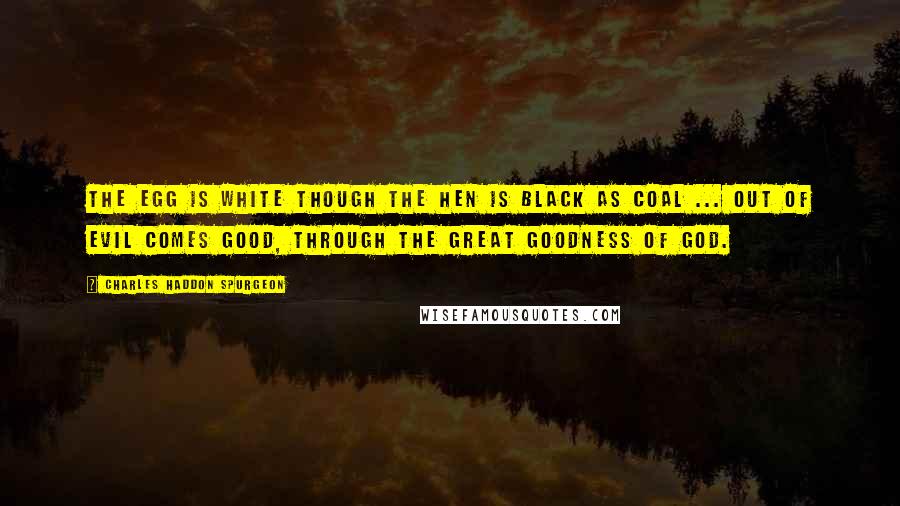 Charles Haddon Spurgeon Quotes: The egg is white though the hen is black as coal ... Out of evil comes good, through the great goodness of God.