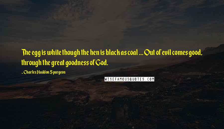 Charles Haddon Spurgeon Quotes: The egg is white though the hen is black as coal ... Out of evil comes good, through the great goodness of God.