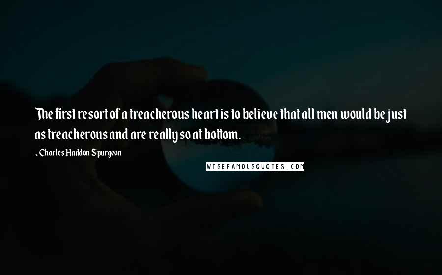 Charles Haddon Spurgeon Quotes: The first resort of a treacherous heart is to believe that all men would be just as treacherous and are really so at bottom.