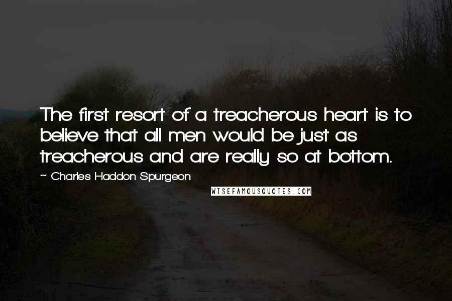 Charles Haddon Spurgeon Quotes: The first resort of a treacherous heart is to believe that all men would be just as treacherous and are really so at bottom.