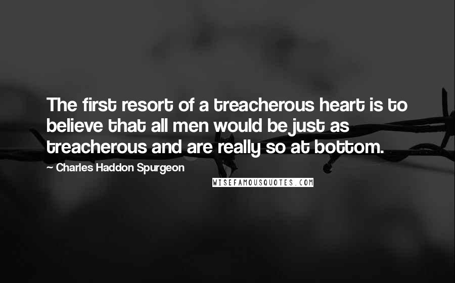 Charles Haddon Spurgeon Quotes: The first resort of a treacherous heart is to believe that all men would be just as treacherous and are really so at bottom.