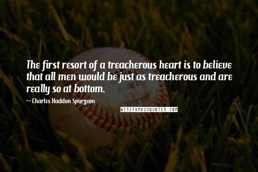 Charles Haddon Spurgeon Quotes: The first resort of a treacherous heart is to believe that all men would be just as treacherous and are really so at bottom.